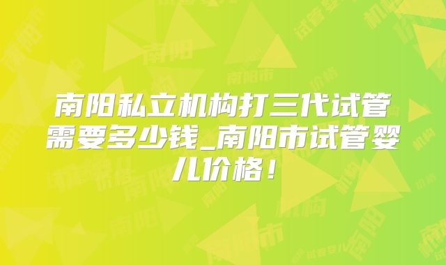 南阳私立机构打三代试管需要多少钱_南阳市试管婴儿价格！