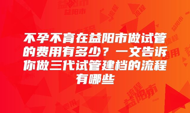 不孕不育在益阳市做试管的费用有多少？一文告诉你做三代试管建档的流程有哪些