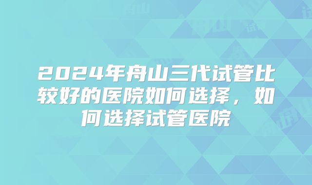 2024年舟山三代试管比较好的医院如何选择，如何选择试管医院