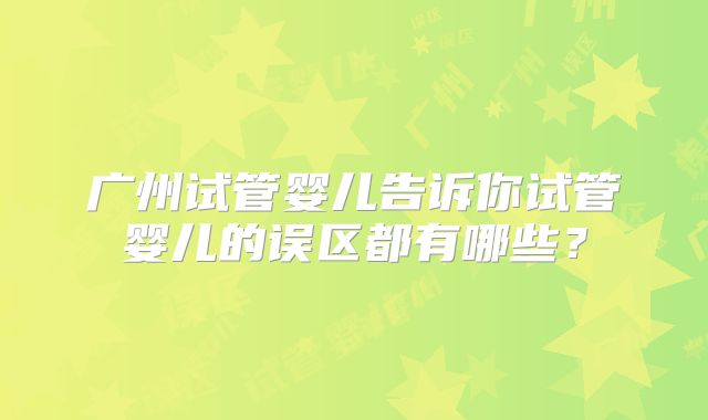 广州试管婴儿告诉你试管婴儿的误区都有哪些？
