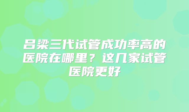 吕梁三代试管成功率高的医院在哪里？这几家试管医院更好