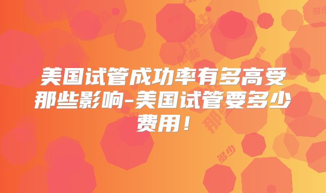 美国试管成功率有多高受那些影响-美国试管要多少费用！