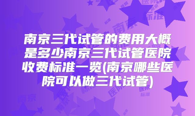 南京三代试管的费用大概是多少南京三代试管医院收费标准一览(南京哪些医院可以做三代试管)