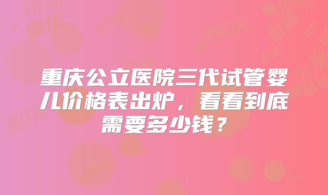 重庆公立医院三代试管婴儿价格表出炉,看看到底需要多少钱?