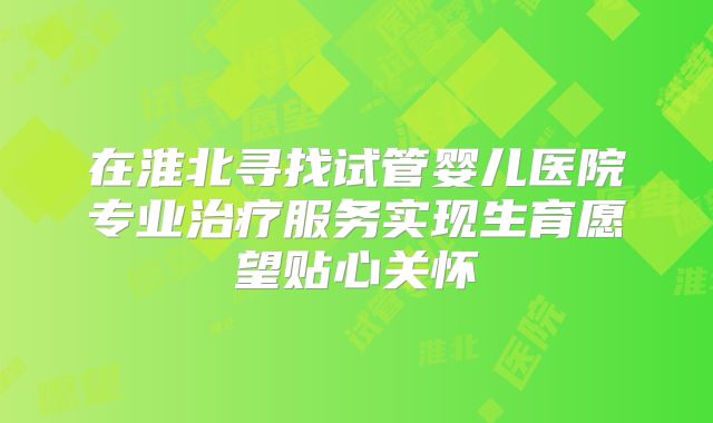 在淮北寻找试管婴儿医院专业治疗服务实现生育愿望贴心关怀