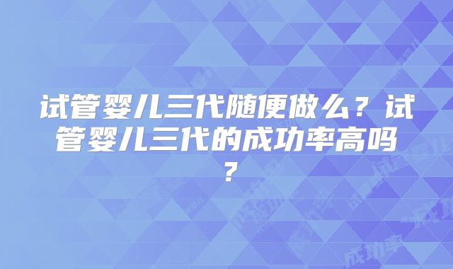 试管婴儿三代随便做么?试管婴儿三代的成功率高吗?