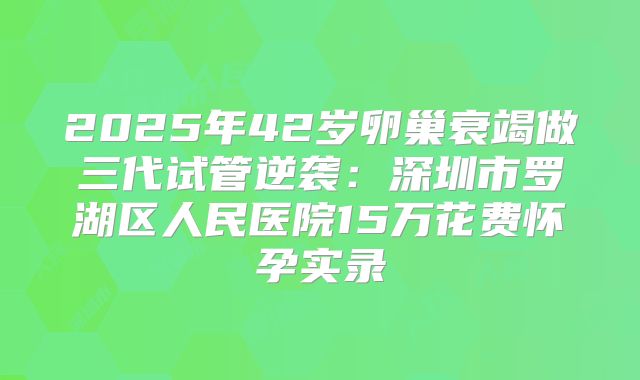 2025年42岁卵巢衰竭做三代试管逆袭：深圳市罗湖区人民医院15万花费怀孕实录