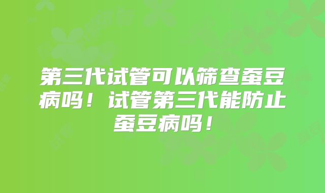 第三代试管可以筛查蚕豆病吗！试管第三代能防止蚕豆病吗！