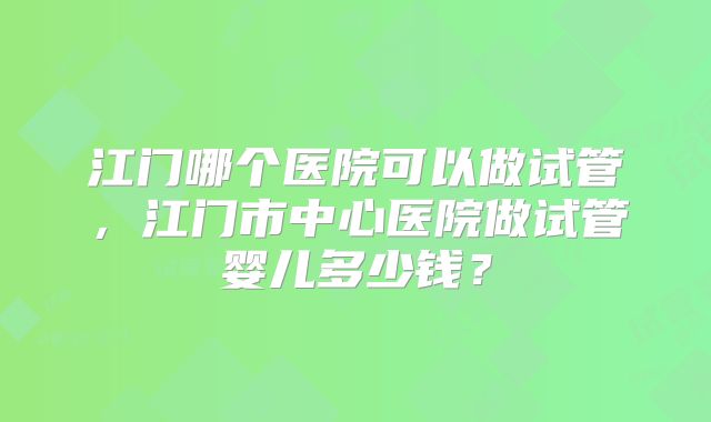 江门哪个医院可以做试管，江门市中心医院做试管婴儿多少钱？