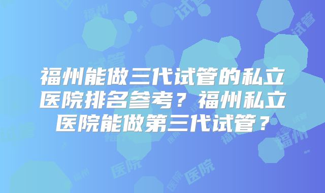 福州能做三代试管的私立医院排名参考?福州私立医院能做第三代试管?