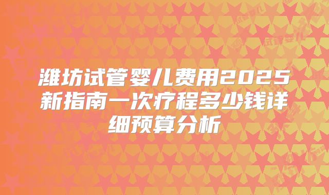 潍坊试管婴儿费用2025新指南一次疗程多少钱详细预算分析