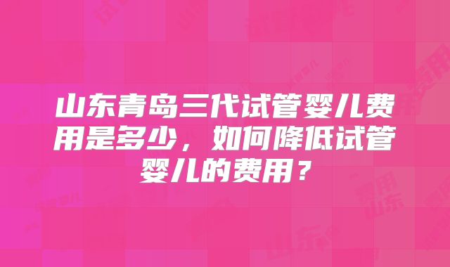 山东青岛三代试管婴儿费用是多少,如何降低试管婴儿的费用?