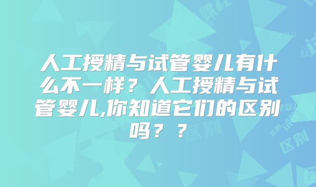 人工授精与试管婴儿有什么不一样？人工授精与试管婴儿,你知道它们的区别吗？？