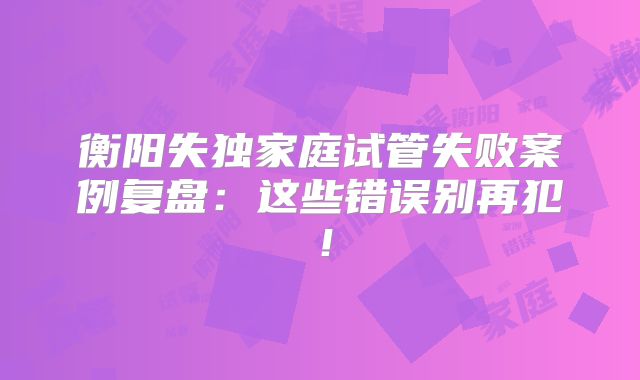 衡阳失独家庭试管失败案例复盘：这些错误别再犯！