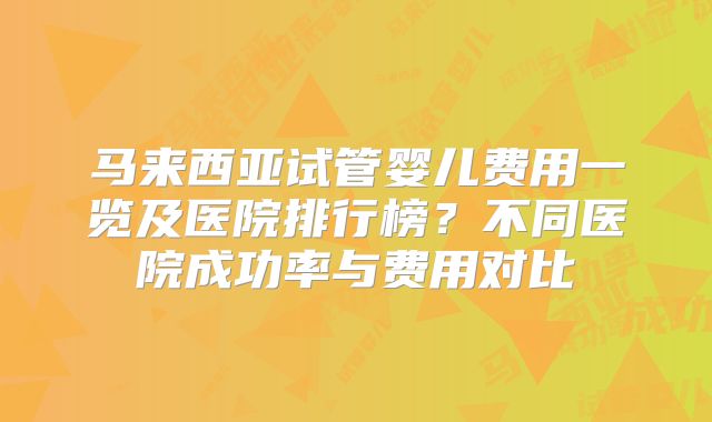 马来西亚试管婴儿费用一览及医院排行榜？不同医院成功率与费用对比