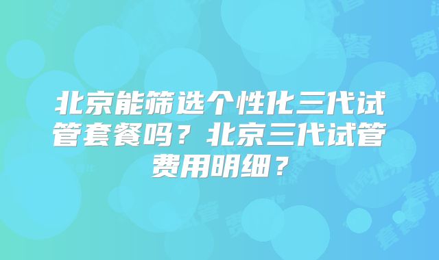 北京能筛选个性化三代试管套餐吗？北京三代试管费用明细？