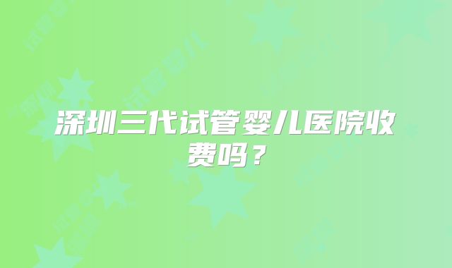 深圳三代试管婴儿医院收费吗？