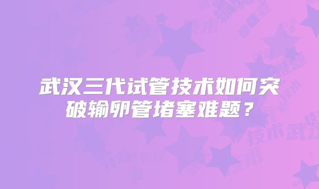 武汉三代试管技术如何突破输卵管堵塞难题？