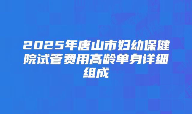 2025年唐山市妇幼保健院试管费用高龄单身详细组成