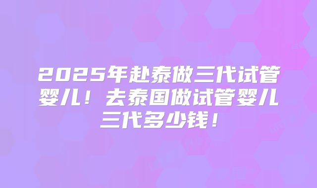 2025年赴泰做三代试管婴儿！去泰国做试管婴儿三代多少钱！