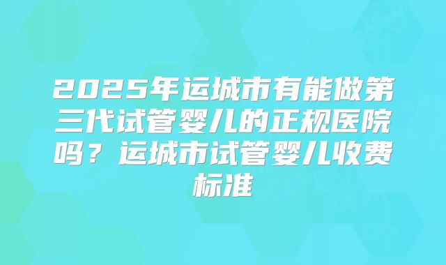 2025年运城市有能做第三代试管婴儿的正规医院吗？运城市试管婴儿收费标准