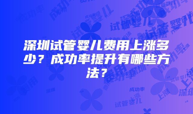 深圳试管婴儿费用上涨多少？成功率提升有哪些方法？