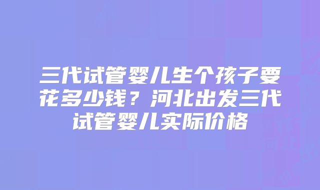 三代试管婴儿生个孩子要花多少钱？河北出发三代试管婴儿实际价格