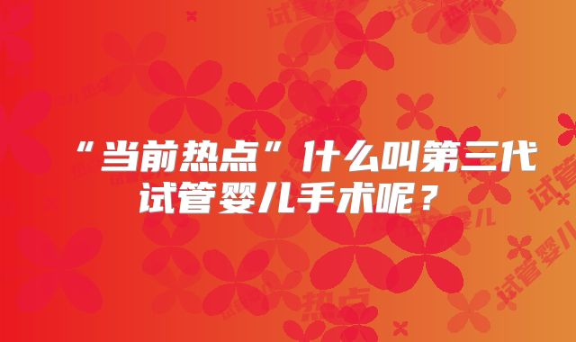 “当前热点”什么叫第三代试管婴儿手术呢？