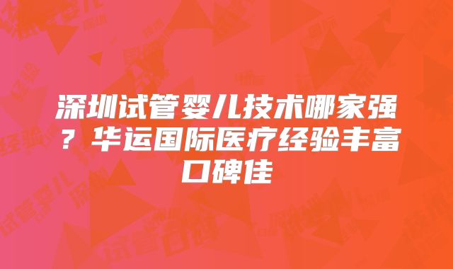 深圳试管婴儿技术哪家强？华运国际医疗经验丰富口碑佳