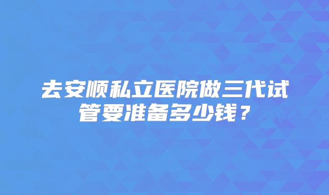 去安顺私立医院做三代试管要准备多少钱?