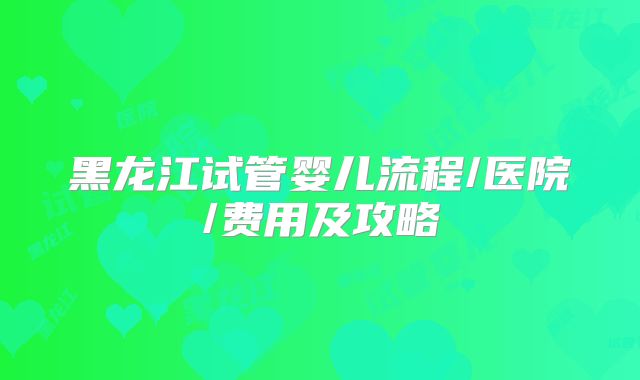 黑龙江试管婴儿流程/医院/费用及攻略