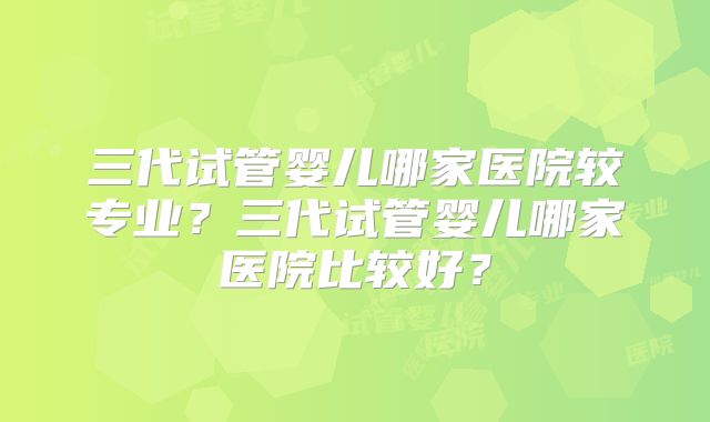 三代试管婴儿哪家医院较专业？三代试管婴儿哪家医院比较好？