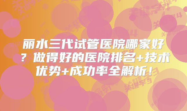 丽水三代试管医院哪家好？做得好的医院排名+技术优势+成功率全解析！