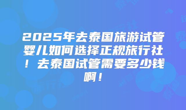 2025年去泰国旅游试管婴儿如何选择正规旅行社！去泰国试管需要多少钱啊！