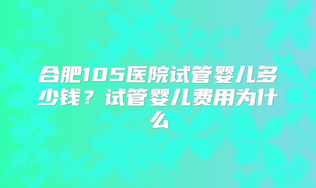 合肥105医院试管婴儿多少钱？试管婴儿费用为什么
