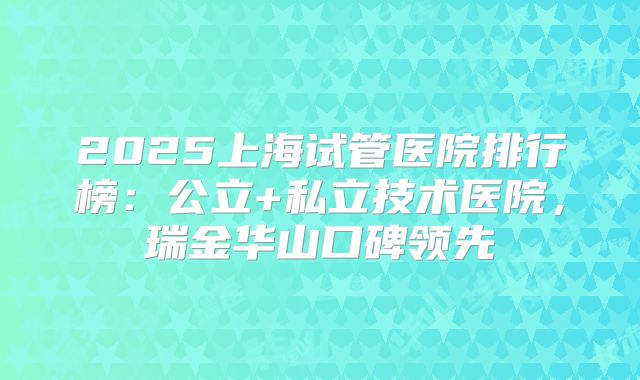 2025上海试管医院排行榜：公立+私立技术医院，瑞金华山口碑领先