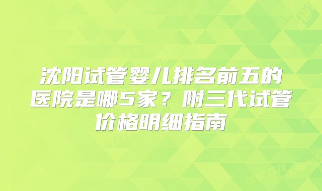 沈阳试管婴儿排名前五的医院是哪5家？附三代试管价格明细指南