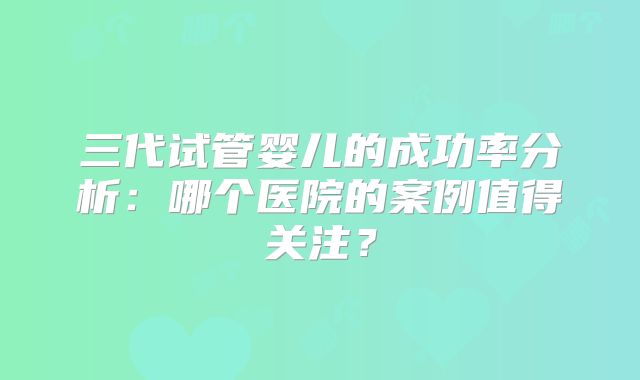 三代试管婴儿的成功率分析：哪个医院的案例值得关注？