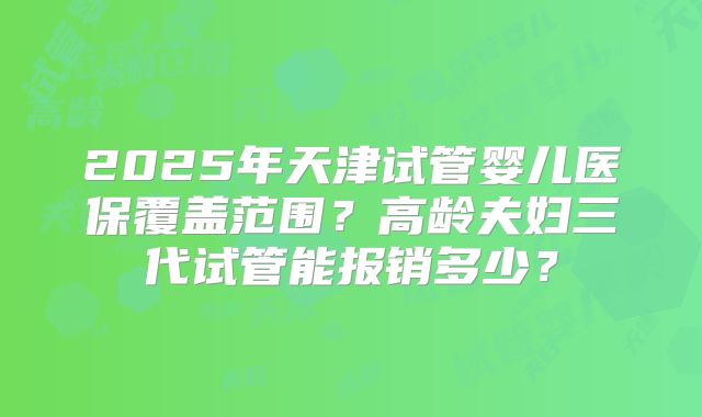 2025年天津试管婴儿医保覆盖范围？高龄夫妇三代试管能报销多少？