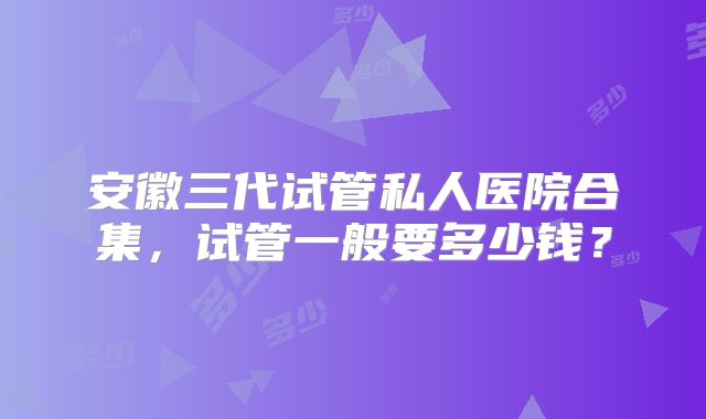 安徽三代试管私人医院合集,试管一般要多少钱?