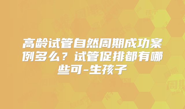 高龄试管自然周期成功案例多么？试管促排都有哪些可-生孩子