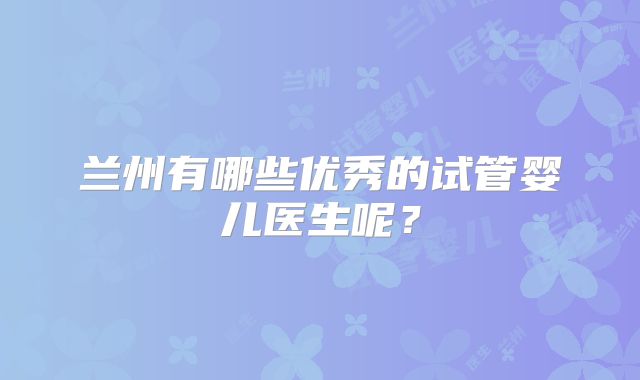 兰州有哪些优秀的试管婴儿医生呢?
