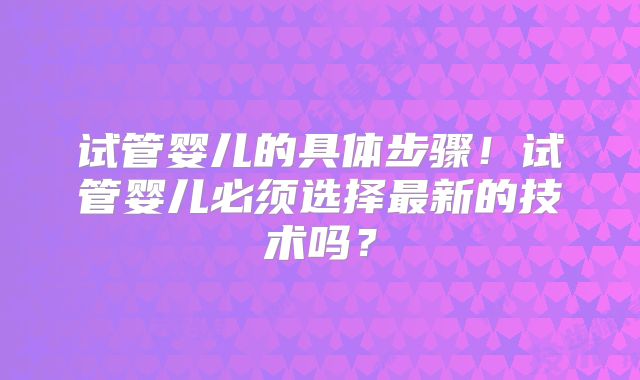 试管婴儿的具体步骤！试管婴儿必须选择最新的技术吗？