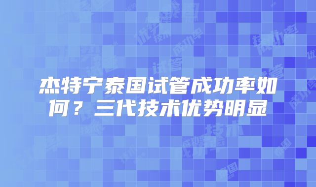 杰特宁泰国试管成功率如何?三代技术优势明显