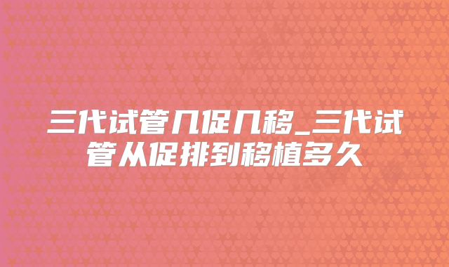 三代试管几促几移_三代试管从促排到移植多久