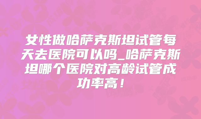女性做哈萨克斯坦试管每天去医院可以吗_哈萨克斯坦哪个医院对高龄试管成功率高！