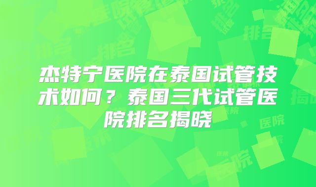 杰特宁医院在泰国试管技术如何？泰国三代试管医院排名揭晓