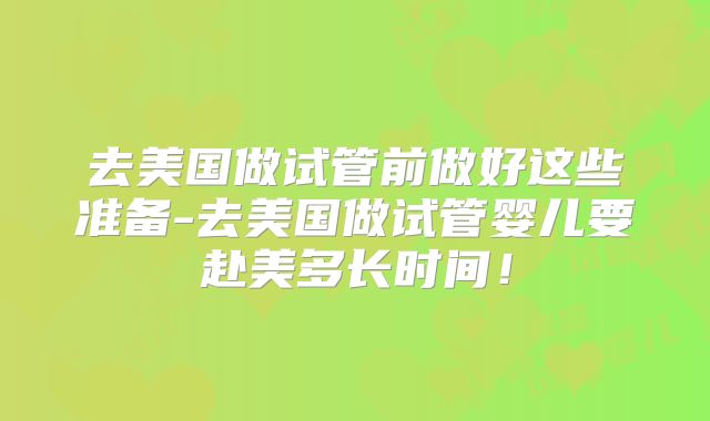 去美国做试管前做好这些准备-去美国做试管婴儿要赴美多长时间!