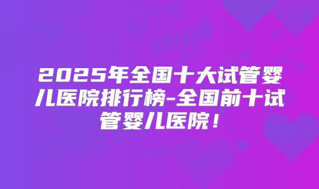 2025年全国十大试管婴儿医院排行榜-全国前十试管婴儿医院！