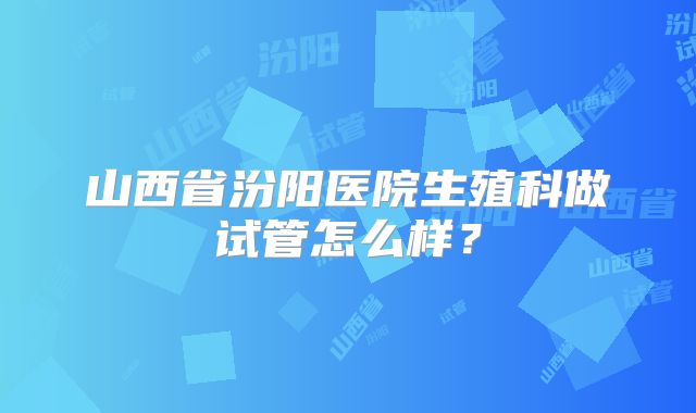 山西省汾阳医院生殖科做试管怎么样?